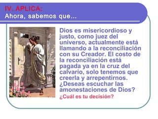 Dios es misericordioso y
justo, como juez del
universo, actualmente está
llamando a la reconciliación
con su Creador. El costo de
la reconciliación está
pagada ya en la cruz del
calvario, solo tenemos que
creerla y arrepentirnos.
¿Deseas escuchar las
amonestaciones de Dios?
¿Cuál es tu decisión?
IV. APLICA:
Ahora, sabemos que…
 