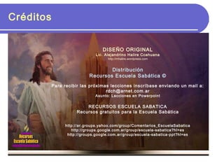 Créditos
DISEÑO ORIGINAL
Lic. Alejandrino Halire Ccahuana
http://mhalire.wordpress.com
Distribución
Recursos Escuela Sabática ©
Para recibir las próximas lecciones inscríbase enviando un mail a:
rdch@arnet.com.ar
Asunto: Lecciones en Powerpoint
RECURSOS ESCUELA SABATICA
Recursos gratuitos para la Escuela Sabática
http://ar.groups.yahoo.com/group/Comentarios_EscuelaSabatica
http://groups.google.com.ar/group/escuela-sabatica?hl=es
http://groups.google.com.ar/group/escuela-sabatica-ppt?hl=es
 