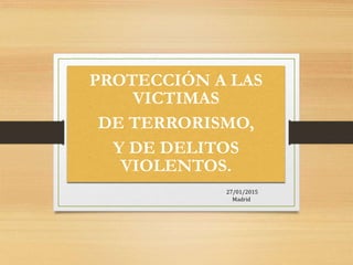 PROTECCIÓN A LAS
VICTIMAS
DE TERRORISMO,
Y DE DELITOS
VIOLENTOS.
27/01/2015
Madrid
 