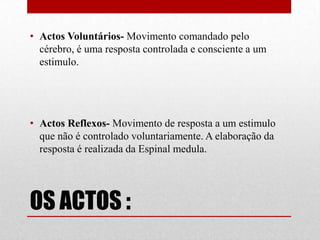 OS ACTOS :
• Actos Voluntários- Movimento comandado pelo
cérebro, é uma resposta controlada e consciente a um
estimulo.
• Actos Reflexos- Movimento de resposta a um estimulo
que não é controlado voluntariamente. A elaboração da
resposta é realizada da Espinal medula.
 
