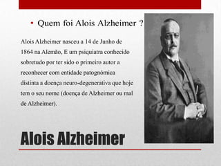 Alois Alzheimer
Alois Alzheimer nasceu a 14 de Junho de
1864 na Alemão, E um psiquiatra conhecido
sobretudo por ter sido o primeiro autor a
reconhecer com entidade patognómica
distinta a doença neuro-degenerativa que hoje
tem o seu nome (doença de Alzheimer ou mal
de Alzheimer).
 