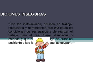 NDICIONES INSEGURAS
NDICIONES INSEGURAS
“Son las instalaciones, equipos de trabajo,
maquinaria y herramientas que NO están en
condiciones de ser usados y de realizar el
trabajo para el cual fueron diseñadas o
creadas y que ponen en riesgo de sufrir un
accidente a la o las personas que las ocupan”.
 