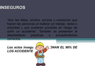 INSEGUROS
INSEGUROS
“Son las fallas, olvidos, errores u omisiones que
hacen las personas al realizar un trabajo, tarea o
actividad y que pudieran ponerlas en riesgo de
sufrir un accidente”. También se presentan al
desobedecer practicas o procedimientos
correctos.
Los actos inseguros OCASIONAN EL 96% DE
LOS ACCIDENTES.
 