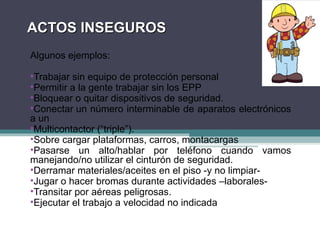 ACTOS INSEGUROS
ACTOS INSEGUROS
Algunos ejemplos:
•Trabajar sin equipo de protección personal
•Permitir a la gente trabajar sin los EPP
•Bloquear o quitar dispositivos de seguridad.
•Conectar un número interminable de aparatos electrónicos
a un
•Multicontactor (“triple”).
•Sobre cargar plataformas, carros, montacargas
•Pasarse un alto/hablar por teléfono cuando vamos
manejando/no utilizar el cinturón de seguridad.
•Derramar materiales/aceites en el piso -y no limpiar-
•Jugar o hacer bromas durante actividades –laborales-
•Transitar por aéreas peligrosas.
•Ejecutar el trabajo a velocidad no indicada
 