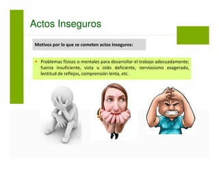 Actos Inseguros
Problemas físicos o mentales para desarrollar el trabajo adecuadamente;
fuerza insuficiente, vista u oído deficiente, nerviosismo exagerado,
lentitud de reflejos, comprensión lenta, etc.
Motivos por lo que se cometen actos Inseguros:
 