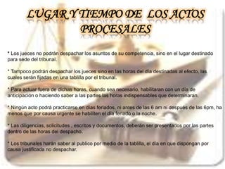 * Los jueces no podrán despachar los asuntos de su competencia, sino en el lugar destinado
para sede del tribunal.
* Tampoco podrán despachar los jueces sino en las horas del día destinadas al efecto, las
cuales serán fijadas en una tablilla por el tribunal.
* Para actuar fuera de dichas horas, cuando sea necesario, habilitaran con un día de
anticipación o haciendo saber a las partes las horas indispensables que determinaran.
* Ningún acto podrá practicarse en días feriados, ni antes de las 6 am ni después de las 6pm, ha
menos que por causa urgente se habiliten el día feriado o la noche.
* Las diligencias, solicitudes , escritos y documentos, deberán ser presentados por las partes
dentro de las horas del despacho.
* Los tribunales harán saber al publico por medio de la tablilla, el día en que dispongan por
causa justificada no despachar.
LUGAR Y TIEMPO DE LOS ACTOS
PROCESALES
 