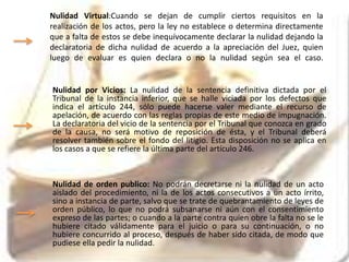 Nulidad Virtual:Cuando se dejan de cumplir ciertos requisitos en la
realización de los actos, pero la ley no establece o determina directamente
que a falta de estos se debe inequívocamente declarar la nulidad dejando la
declaratoria de dicha nulidad de acuerdo a la apreciación del Juez, quien
luego de evaluar es quien declara o no la nulidad según sea el caso.
Nulidad por Vicios: La nulidad de la sentencia definitiva dictada por el
Tribunal de la instancia inferior, que se halle viciada por los defectos que
indica el artículo 244, sólo puede hacerse valer mediante el recurso de
apelación, de acuerdo con las reglas propias de este medio de impugnación.
La declaratoria del vicio de la sentencia por el Tribunal que conozca en grado
de la causa, no será motivo de reposición de ésta, y el Tribunal deberá
resolver también sobre el fondo del litigio. Esta disposición no se aplica en
los casos a que se refiere la última parte del artículo 246.
Nulidad de orden publico: No podrán decretarse ni la nulidad de un acto
aislado del procedimiento, ni la de los actos consecutivos a un acto írrito,
sino a instancia de parte, salvo que se trate de quebrantamiento de leyes de
orden público, lo que no podrá subsanarse ni aún con el consentimiento
expreso de las partes; o cuando a la parte contra quien obre la falta no se le
hubiere citado válidamente para el juicio o para su continuación, o no
hubiere concurrido al proceso, después de haber sido citada, de modo que
pudiese ella pedir la nulidad.
 