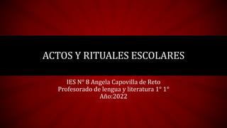 ACTOS Y RITUALES ESCOLARES
IES N° 8 Angela Capovilla de Reto
Profesorado de lengua y literatura 1° 1°
Año:2022
 