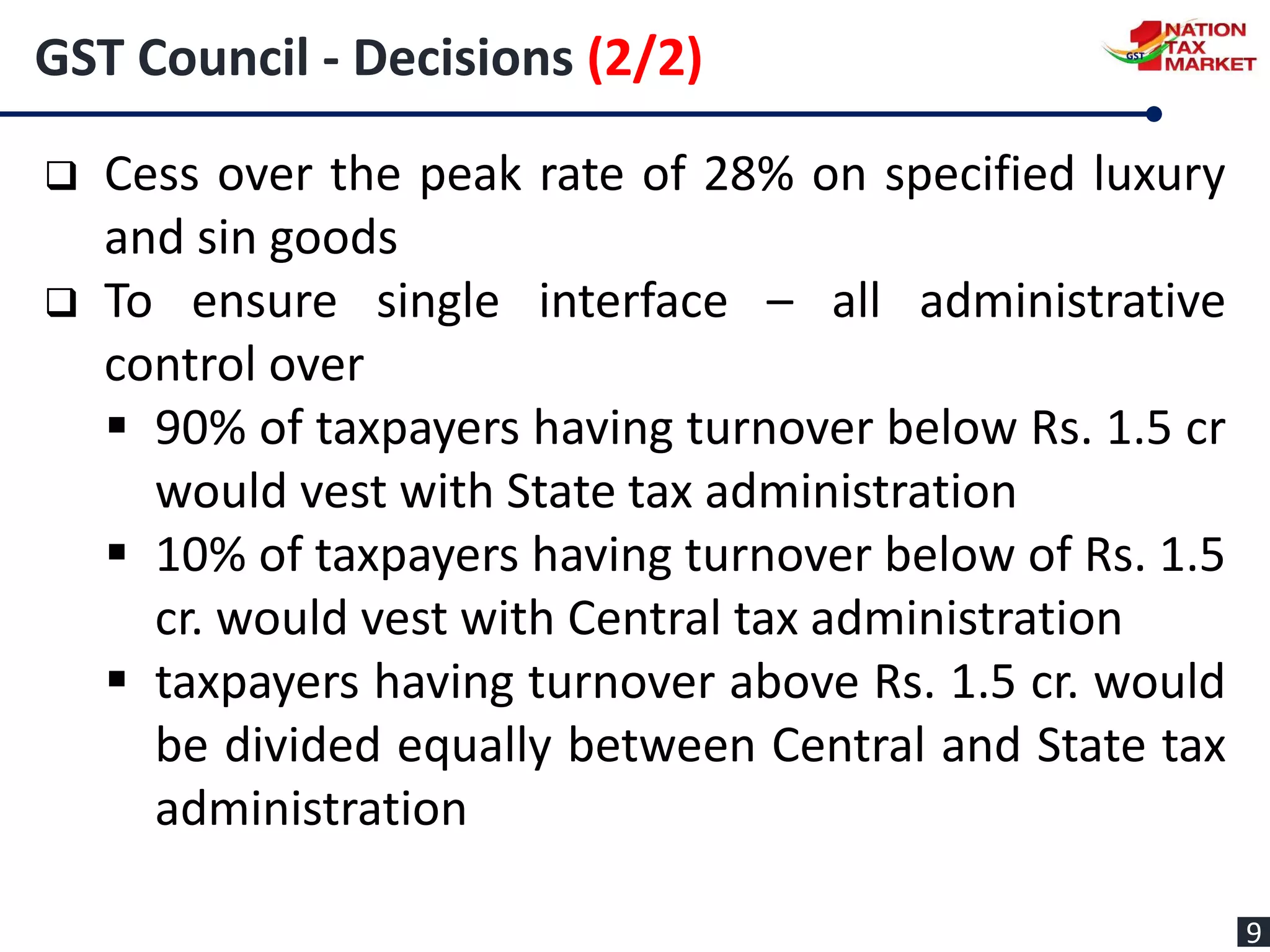  Cess over the peak rate of 28% on specified luxury
and sin goods
 To ensure single interface – all administrative
control over
 90% of taxpayers having turnover below Rs. 1.5 cr
would vest with State tax administration
 10% of taxpayers having turnover below of Rs. 1.5
cr. would vest with Central tax administration
 taxpayers having turnover above Rs. 1.5 cr. would
be divided equally between Central and State tax
administration
GST Council - Decisions (2/2)
9
 