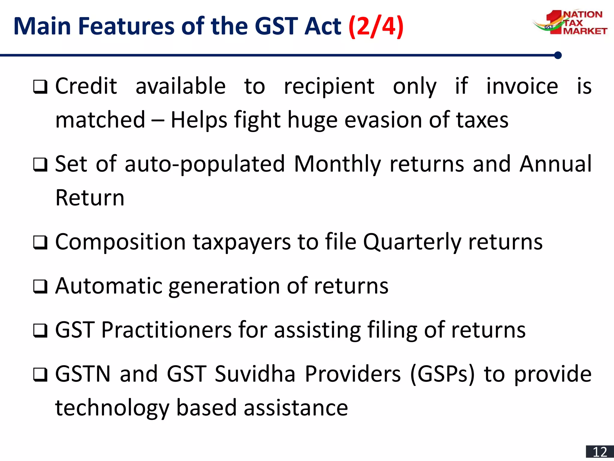 Main Features of the GST Act (2/4)
 Credit available to recipient only if invoice is
matched – Helps fight huge evasion of taxes
 Set of auto-populated Monthly returns and Annual
Return
 Composition taxpayers to file Quarterly returns
 Automatic generation of returns
 GST Practitioners for assisting filing of returns
 GSTN and GST Suvidha Providers (GSPs) to provide
technology based assistance
12
 
