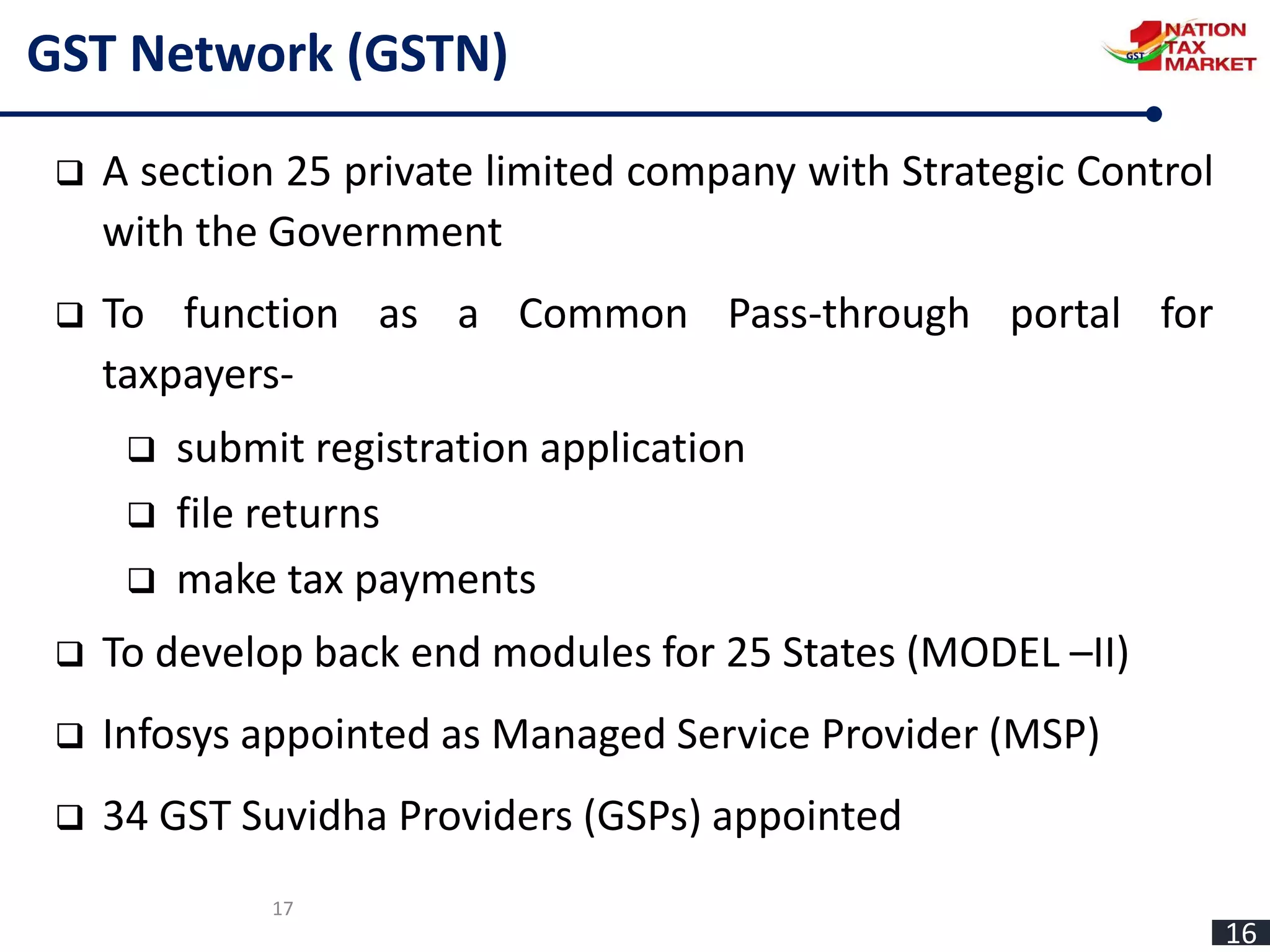 17
GST Network (GSTN)
 A section 25 private limited company with Strategic Control
with the Government
 To function as a Common Pass-through portal for
taxpayers-
 submit registration application
 file returns
 make tax payments
 To develop back end modules for 25 States (MODEL –II)
 Infosys appointed as Managed Service Provider (MSP)
 34 GST Suvidha Providers (GSPs) appointed
16
 