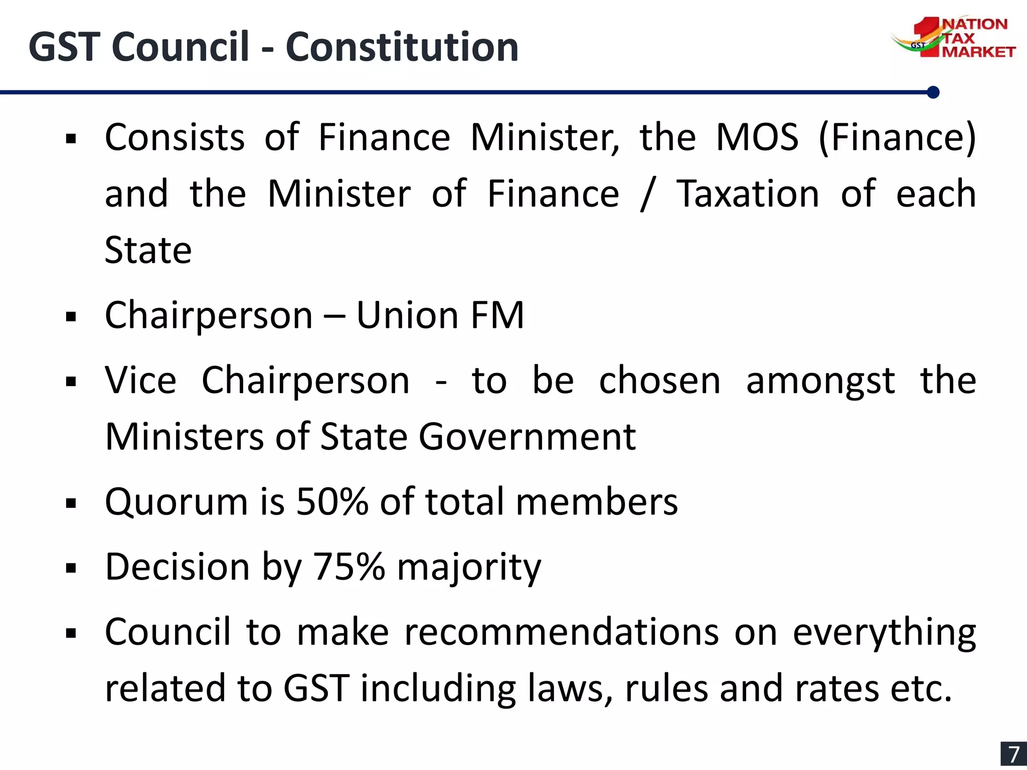 GST Council - Constitution
 Consists of Finance Minister, the MOS (Finance)
and the Minister of Finance / Taxation of each
State
 Chairperson – Union FM
 Vice Chairperson - to be chosen amongst the
Ministers of State Government
 Quorum is 50% of total members
 Decision by 75% majority
 Council to make recommendations on everything
related to GST including laws, rules and rates etc.
7
 