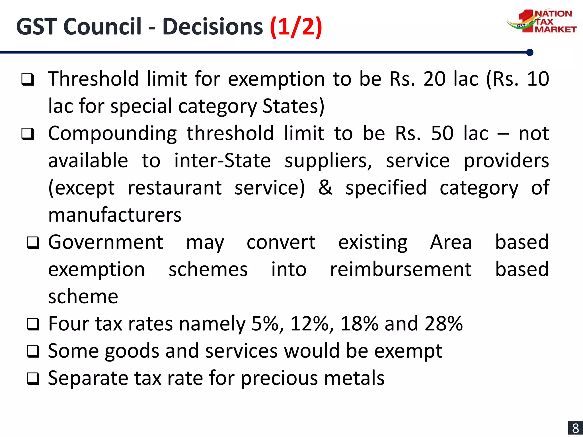 GST Council - Decisions (1/2)
 Threshold limit for exemption to be Rs. 20 lac (Rs. 10
lac for special category States)
 Compounding threshold limit to be Rs. 50 lac – not
available to inter-State suppliers, service providers
(except restaurant service) & specified category of
manufacturers
 Government may convert existing Area based
exemption schemes into reimbursement based
scheme
 Four tax rates namely 5%, 12%, 18% and 28%
 Some goods and services would be exempt
 Separate tax rate for precious metals
8
 