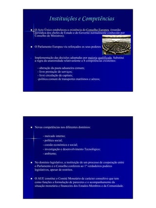 Instituições e Competências
    O Acto Único estabeleceu a existência do Conselho Europeu (reunião
    periódica dos chefes de Estado e do Governo normalmente conhecido por
    Conselho de Ministros);


    O Parlamento Europeu viu reforçados os seus poderes


-   Implementação das decisões adoptadas por maioria qualificada. Substitui
    a regra da unanimidade relativamente a 4 competências existentes:

      - alteração da pauta aduaneira comum;
      - livre prestação de serviços;
      - livre circulação de capitais;
      -politica comum de transportes marítimos e aéreos;




    Novas competências nos diferentes domínios:

          - mercado interno;
          - política social;
          - coesão económica e social;
          - investigação e desenvolvimento Tecnológico;
          - ambiente;

    No domínio legislativo, a instituição de um processo de cooperação entre
    o Parlamento e o Conselho conferem ao 1º verdadeiros poderes
    legislativos, apesar de restritos.

    O AUE constitui o Comité Monetário de carácter consultivo que tem
    como funções a formulação de pareceres e o acompanhamento da
    situação monetária e financeira dos Estados-Membros e da Comunidade.
 