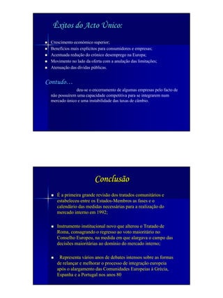 Êxitos do Acto Único:
 Crescimento económico superior;
 Benefícios mais explícitos para consumidores e empresas;
 Acentuada redução do crónico desemprego na Europa;
 Movimento no lado da oferta com a anulação das limitações;
 Atenuação das dívidas públicas.


Contudo…
              deu-se o encerramento de algumas empresas pelo facto de
 não possuírem uma capacidade competitiva para se integrarem num
 mercado único e uma instabilidade das taxas de câmbio.




                        Conclusão
    É a primeira grande revisão dos tratados comunitários e
    estabeleceu entre os Estados-Membros as fases e o
    calendário das medidas necessárias para a realização do
    mercado interno em 1992;

    Instrumento institucional novo que alterou o Tratado de
    Roma, consagrando o regresso ao voto maioritário no
    Conselho Europeu, na medida em que alargava o campo das
    decisões maioritárias ao domínio do mercado interno;

     Representa vários anos de debates intensos sobre as formas
    de relançar e melhorar o processo de integração europeia
    após o alargamento das Comunidades Europeias à Grécia,
    Espanha e a Portugal nos anos 80
 