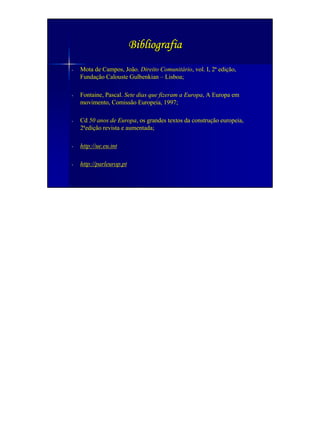 Bibliografia
-   Mota de Campos, João. Direito Comunitário, vol. I, 2ª edição,
    Fundação Calouste Gulbenkian – Lisboa;

-   Fontaine, Pascal. Sete dias que fizeram a Europa, A Europa em
    movimento, Comissão Europeia, 1997;

-   Cd 50 anos de Europa, os grandes textos da construção europeia,
    2ªedição revista e aumentada;

-   http://ue.eu.int

-   http://parleurop.pt
 