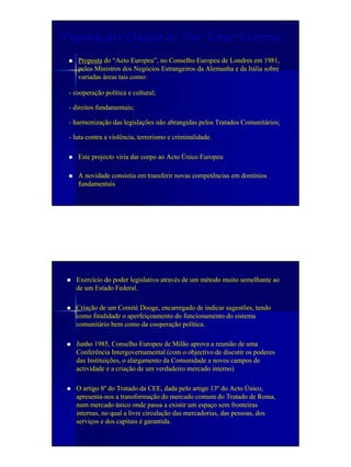 Preparação e Criação do Acto Único Europeu
    Proposta do “Acto Europeu”, no Conselho Europeu de Londres em 1981,
    pelos Ministros dos Negócios Estrangeiros da Alemanha e da Itália sobre
    variadas áreas tais como:

 - cooperação política e cultural;

 - direitos fundamentais;

 - harmonização das legislações não abrangidas pelos Tratados Comunitários;

 - luta contra a violência, terrorismo e criminalidade.

    Este projecto viria dar corpo ao Acto Único Europeu

    A novidade consistia em transferir novas competências em domínios
    fundamentais




   Exercício do poder legislativo através de um método muito semelhante ao
   de um Estado Federal.

   Criação de um Comité Dooge, encarregado de indicar sugestões, tendo
   como finalidade o aperfeiçoamento do funcionamento do sistema
   comunitário bem como da cooperação política.

   Junho 1985, Conselho Europeu de Milão aprova a reunião de uma
   Conferência Intergovernamental (com o objectivo de discutir os poderes
   das Instituições, o alargamento da Comunidade a novos campos de
   actividade e a criação de um verdadeiro mercado interno)

   O artigo 8º do Tratado da CEE, dada pelo artigo 13º do Acto Único,
   apresenta-nos a transformação do mercado comum do Tratado de Roma,
   num mercado único onde passa a existir um espaço sem fronteiras
   internas, no qual a livre circulação das mercadorias, das pessoas, dos
   serviços e dos capitais é garantida.
 