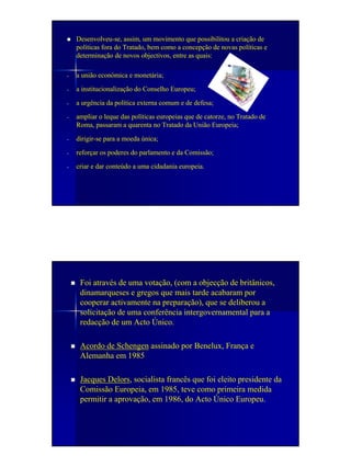 Desenvolveu-se, assim, um movimento que possibilitou a criação de
    políticas fora do Tratado, bem como a concepção de novas políticas e
    determinação de novos objectivos, entre as quais:

-   a união económica e monetária;

-   a institucionalização do Conselho Europeu;

-   a urgência da política externa comum e de defesa;

-   ampliar o leque das políticas europeias que de catorze, no Tratado de
    Roma, passaram a quarenta no Tratado da União Europeia;

-   dirigir-se para a moeda única;

-   reforçar os poderes do parlamento e da Comissão;

-   criar e dar conteúdo a uma cidadania europeia.




     Foi através de uma votação, (com a objecção de britânicos,
     dinamarqueses e gregos que mais tarde acabaram por
     cooperar activamente na preparação), que se deliberou a
     solicitação de uma conferência intergovernamental para a
     redacção de um Acto Único.

     Acordo de Schengen assinado por Benelux, França e
     Alemanha em 1985

     Jacques Delors, socialista francês que foi eleito presidente da
     Comissão Europeia, em 1985, teve como primeira medida
     permitir a aprovação, em 1986, do Acto Único Europeu.
 