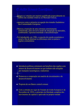 O Acto Único Europeu:

- alargou as votações por maioria qualificada (especialmente no
  âmbito das medidas relativas ao Mercado Único);

- apareceu como a primeira revogação dos tratados fundadores
   das Comunidades Europeias;

- Marcou a transição de uma estrutura extremamente
   centralizada, para um novo modo de integração de mercados,
   combinando, supranacionalidade e descentralização

- Foi introduzido, em 1986, o conceito de coesão económica e
   social a fim de diminuir as diferenças entre os países e
   regiões comunitárias




   Introduziu políticas estruturais em beneficio das regiões com
   atrasos de desenvolvimento ou que tenham sido atingidas
   por mutações tecnológicas e industriais

   Promoveu a cooperação em matéria de investimento e de
   desenvolvimento

   Proposta de um Banco central comum

   Com a entrada em vigor do Tratado da União Europeia (1 de
   Novembro de 1993), o princípio da liberdade completa dos
   movimentos de capitais é aprovado no próprio tratado
 