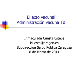 El acto vacunal Administración vacuna Td Inmaculada Cuesta Esteve [email_address] Subdirección Salud Pública Zaragoza 8 de Marzo de 2011 