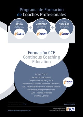 Formación bonificable
por el sistema de la FTFE.
Formación
exenta de IVA.
Programa de Formación
de Coaches Profesionales
El Líder “Coach”
Excelencia Interpersonal
Programación Neurolingüística
Gestionar Emociones en Situaciones de Conflicto
Los 7 Hábitos de las Personas Altamente Efectivas
Desarrollar su Inteligencia Emocional
Curso - Taller de Asertividad
Coaching Corporal
Desarrolle su carrera
como Coach certificado por
NIVEL
SUPERIOR
37 HORAS
NIVEL
AVANZADO
80 HORAS
www.escuelacoachingejecutivo.com
NIVEL
BÁSICO
20 HORAS
Formación CCE
Continous Coaching
Education
 