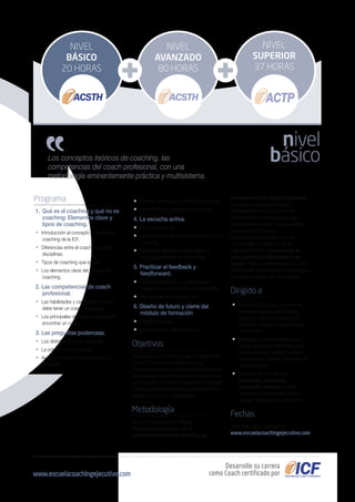 competencias del coach profesional,
etc. pero con una metodología
eminentemente práctica ya al ser
impartidos por nuestros coach, las
explicaciones tendrán una perspectiva
concreta de los mismos.
El programa está basado en una
metodología multisistema, en la
cual se combinan el aprendizaje en
aula y ejercicios individuales y de
grupos. Dado que la formación es muy
participativa, el programa se imparte con
un número máximo de 15 personas.
Dirigido a
• Aquellos que quieran conocer los
aspectos básicos del coaching
ejecutivo, con un punto de vista
práctico y cercano a los directivos
de empresa.
• Directivos o mandos medios que
tengan interés en desarrollar a sus
colaboradores y quieran conocer
herramientas efectivas de desarrollo
de sus equipos.
• Personas del mundo de la
formación, consultoría,
educación, deportes y otras
disciplinas similares que deseen
adquirir habilidades como coach.
Fechas
Consultar convocatorias en:
www.escuelacoachingejecutivo.com
Los conceptos teóricos de coaching, las
competencias del coach profesional, con una
metodología eminentemente práctica y multisistema.
Programa
1. 	Qué es el coaching y qué no es
coaching: Elementos clave y
tipos de coaching.
• Introducción al concepto y filosofía del
coaching de la ICF.
• Diferencias entre el coaching y otras
disciplinas.
• Tipos de coaching que existen.
• Los elementos clave del proceso de
coaching.
2. Las competencias de coach
profesional.
• Las habilidades y características que
debe tener un coach profesional.
• Los principales obstáculos que puede
encontrar un coach.
3. Las preguntas poderosas.
• Los distintos tipos de preguntas.
• La práctica en el coaching.
• Aprender a mejorar el rapport con el
coachee.
• Cambiar el estado de ánimo del coachee.
• Herramientas a disposición del coach.
4. La escucha activa.
• Tipos de escucha.
• La importancia de la escucha activa en el
coaching.
• Requisitos necesarios para utilizar la
escucha empática en el coaching.
5. Practicar el feedback y
feedforward.
• Qué es el feedback y el feedforward
basado en el modelo de John Whitmore.
• Para qué sirve y cómo se hace.
6. Diseño de futuro y cierre del
módulo de formación.
• Diseño de metas.
• Conclusiones y cierre del curso.
Objetivos
Conocer qué es coaching bajo la perspectiva
de la ICF y cómo esta técnica puede
constituir una nueva actividad profesional para
personas que estén inmersos en el mundo de
la consultoría, formación, educación, deportes
y otras disciplinas similares que requieran los
servicios de coach profesionales.
Metodología
La formación en el Nivel Básico
contempla la adquisición de los
conceptos teóricos de coaching, las
nivel
básico
NIVEL
SUPERIOR
37 HORAS
NIVEL
AVANZADO
80 HORAS
NIVEL
BÁSICO
20 HORAS
Desarrolle su carrera
como Coach certificado porwww.escuelacoachingejecutivo.com
 
