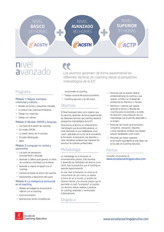 Los alumnos aprenden de forma experimental las
diferentes técnicas de coaching desde la perspectiva
metodológica de la ICF.
Programa
Módulo 1: Mapas mentales,
creencias y valores
• Modelo de mundo y esquemas mentales.
• La actitud y las creencias limitadoras.
• Trabajo con creencias.
• Trabajo con valores.
Módulo 2: Modelo GROW y lenguaje
• Las fases de la sesión de coaching.
• El modelo GROW.
• La sesión dentro de un proceso.
• El poder del lenguaje.
• MBTI.
Módulo 3: Lenguaje no verbal y
paraverbal
• Los tipos de percepción,
procesamiento y lenguaje.
• Aprender a calibrar para generar un clima
de confianza e intimidad con el cliente.
• Aprender a mejorar el rapport con el
coachee.
• Cambiar el estado de ánimo del coachee.
• Herramientas a disposición del coach.
Módulo 4: La inteligencia emocional
en el coaching
• Modelo de inteligencia emocional en
relación con el coaching.
• Autoconocimiento.
• Aportaciones de las competencias
• Personas que se quieran dedicar
profesionalmente al coaching y que
quieran contribuir en el desarrollo
profesional de directivos y mandos.
• Directivos o mandos que quieran
aprender la técnica y filosofía del
coaching para incorporarla a su estilo
de dirección y para disponer de una
metodología que le permita desarrollar a
su equipo.
• Personas del mundo de la formación,
consultoría, educación, deportes
y otras disciplinas similares que deseen
adquirir habilidades como coach.
• Personas que hayan superado
la formación equivalente al nivel básico de
la Escuela de Coaching Ejecutivo.
Fechas
Consultar convocatorias en
www.escuelacoachingejecutivo.com
emocionales al coaching.
• Trabajo corporal del autoconocimiento.
• Coaching ejecutivo y kit del coach.
Objetivos
El Nivel Avanzado tiene como objetivo que
los alumnos aprendan de forma experimental
las diferentes técnicas del coaching desde la
perspectiva metodológica de la ICF.
Proporciona al alumno un entrenamiento
mentorizado que le permitirá alcanzar un
nivel intermedio en sus habilidades como
coach, aplicables al mundo de la consultoría,
la formación, la educación, los deportes y
otras disciplinas similares que requieran los
servicios de coaches profesionales.
Metodología
La metodología de la formación es
eminentemente práctica. Está orientada
a desarrollar las habilidades del alumno como
coach, bajo la perspectiva que el coaching se
aprende experimentando.
En este nivel, la formación se centra en el
conocimiento de uno mismo, se explora
la forma de ver el mundo, se analizan las
barreras internas y los recursos propios que le
permitirán al coach “acompañar” al coachee.
Los alumnos realizan trabajos y prácticas
de coaching, analizadas y mentorizadas
individualmente.
Dirigido a
nivel
avanzado
www.escuelacoachingejecutivo.com
NIVEL
SUPERIOR
37 HORAS
NIVEL
AVANZADO
80 HORAS
NIVEL
BÁSICO
20 HORAS
 