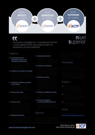 Los alumnos consolidan las 11 competencias de la ICF,
a nivel profesional (PCC), para poder acceder a la
acreditación de coach profesional.
Programa
• Cumplimiento de los
lineamientos éticos y los
estándares profesionales
Entender la ética y los estándares del
coaching y poseer las habilidades para
aplicarlos apropiadamente en todas las
situaciones de coaching.
• Establecer el acuerdo de coaching
La habilidad de comprender lo que se
requiere en una interacción específica de
coaching y llegar a acuerdos con el futuro
cliente sobre el proceso de coaching y la
relación a establecer.
• 	Establecer confianza y cercanía
con el cliente
La habilidad para crear un ambiente
seguro y de apoyo que produzca
permanente respeto y confianza mutua.
• Presencia del coach
La habilidad de estar totalmente
consiente y crear una relación
espontánea con el cliente, empleando un
estilo abierto, flexible y confiable.
• Escucha activa
La habilidad de enfocarse por completo
en lo que el cliente está diciendo y
no está diciendo, para comprender
el significado de lo que se dice en el
contexto de los deseos del cliente, y
apoyar la auto expresión del cliente.
• Preguntas poderosas
La habilidad para hacer preguntas que
revelen la información necesaria para
un beneficio máximo en la relación de
permitirá acceder a la acreditación de coach
profesional, una vez superada las exigencias
establecidas por la Escuela de Coaching
Ejecutivo de Cegos.
Metodología
La metodología de la formación es
eminentemente práctica, está centrada
en desarrollar las 11 competencias de la ICF.
En este nivel, la formación se centra en la
experiencia. Se realizan prácticas de coaching
durante 5 meses, las cuales son grabadas,
analizadas y mentorizadas individualmente.
Dirigido a
• Personas que se quieran dedicar
profesionalmente al coaching y que
quieran contribuir en el desarrollo
profesional de directivos y mandos.
• Personas del mundo de la formación,
consultoría, educación, deportes y otras
disciplinas similares que deseen adquirir
habilidades como coach.
• Personas que hayan superado la
formación equivalente al nivel avanzado
de la Escuela de Coaching Ejecutivo.
Fechas
Consultar convocatorias en
www.escuelacoachingejecutivo.com
coaching y para el cliente.
• Comunicación directa
La habilidad de comunicarse
efectivamente durante las sesiones de
coaching y utilizar un lenguaje que tenga
un gran impacto positivo en el cliente.
• Creación de conciencia
La habilidad para integrar y evaluar con
precisión múltiples fuentes de información
y hacer interpretaciones que ayuden a
que el cliente caiga en cuenta y de esta
manera logre los resultados esperados.
• Diseño de acciones
La habilidad para crear con el cliente
las oportunidades de aprendizaje
continuo, en situaciones en el trabajo
o de la vida diaria y al tomar nuevas
acciones las que llevarán de la manera
más efectiva posible a los resultados
acordados.
• Planifica y establece las metas
La habilidad para desarrollar y mantener
un plan de coaching efectivo con el
cliente.
• Gestionar el progreso
y la responsabilidad personal
La habilidad para mantener la atención
en lo que es importante para el cliente y
dejar la responsabilidad en el cliente para
actuar.
Objetivos
El Nivel Superior tiene como objetivo que los
alumnos consoliden las 11 competencias de
la ICF, a nivel profesional (PCC), lo cual les
nivel
superior
Desarrolle su carrera
como Coach certificado porwww.escuelacoachingejecutivo.com
NIVEL
SUPERIOR
37 HORAS
NIVEL
AVANZADO
80 HORAS
NIVEL
BÁSICO
20 HORAS
 