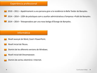 Experiència professional
2010 – 2011 – Apadrinament a una persona gran a la residència la Bella Tardor de Banyoles.
2014 – 2014 – 120h de pràctiques com a auxiliar administrativa a l’empresa +Publi de Banyoles.
2014 – 2014 – Teleoperadora per una nova botiga d’Orange de Banyoles.
Informàtica
Nivell avançat de Word, Excel i PowerPoint.
Nivell inicial de l’Acces.
Domini de les diferents versions de Windows.
Nivell inicial del Dreamweaver.
Domini de correu electrònic i Internet.
Currículum Vitae
 