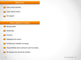 Afeccions
Estar amb la família.
Estar amb el amics.
Fer esport.
Altres dades d’interès
Responsable.
Ordenada.
Puntual.
Adaptació als canvis.
Facilitat per treballar en equip.
Disponibilitat entre setmana i per les tardes.
No disposo de carnet de conduir.
Currículum Vitae
 