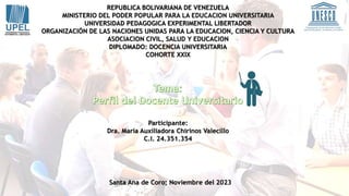 REPUBLICA BOLIVARIANA DE VENEZUELA
MINISTERIO DEL PODER POPULAR PARA LA EDUCACION UNIVERSITARIA
UNIVERSIDAD PEDAGOGICA EXPERIMENTAL LIBERTADOR
ORGANIZACIÓN DE LAS NACIONES UNIDAS PARA LA EDUCACION, CIENCIA Y CULTURA
ASOCIACION CIVIL, SALUD Y EDUCACION
DIPLOMADO: DOCENCIA UNIVERSITARIA
COHORTE XXIX
Participante:
Dra. María Auxiliadora Chirinos Valecillo
C.I. 24.351.354
Santa Ana de Coro; Noviembre del 2023
 