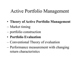 Active Portfolio Management
• Theory of Active Portfolio Management
– Market timing
– portfolio construction
• Portfolio Evaluation
– Conventional Theory of evaluation
– Performance measurement with changing
return characteristics
 