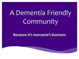Because it’s everyone’s business
A Dementia Friendly
Community
 