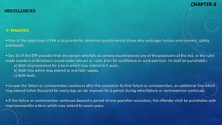 MISCELLANEOUS
 PENALTIES
• One of the objectives of EPA is to provide for deterrent punishmentto those who endanger human environment, safety
and health.
• Sec 15 of the EPA provides that any person who fails to comply orcontravenes any of the provisions of the Act, or the rules
made ororders or directions issued under the act or rules, then for suchfailure or contravention, he shall be punishable:-
a) With imprisonment for a term which may extend to 5 years,
b) With fine which may extend to one lakh rupees,
c) With both.
• In case the failure or contravention continues after the conviction forfirst failure or contravention, an additional fine which
may extend tofive thousand for every day can be imposed for a period during whichfailure or contravention continues.
• If the failure or contravention continues beyond a period of one yearafter conviction, the offender shall be punishable with
imprisonmentfor a term which may extend to seven years.
CHAPTER 4
 