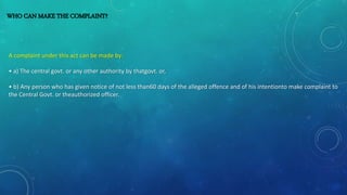 WHO CAN MAKE THE COMPLAINT?
A complaint under this act can be made by:
• a) The central govt. or any other authority by thatgovt. or,
• b) Any person who has given notice of not less than60 days of the alleged offence and of his intentionto make complaint to
the Central Govt. or theauthorized officer.
 