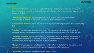 • “Environment" includes water, air and land and the inter- relationship which exists among and
between water, air and land, and human beings, other living creatures, plants, micro-organism and
property.” [S-2(a)]
• “Environmental Pollutant" means any solid, liquid or gaseous substance present in such
concentration as may be, or tend to be, injurious to environment.[S-2(b)]
• "Environmental Pollution" means the presence of any environmental pollutant in the environment.[S-
2(c)]
• ''Handling'' In relation to any substance, it means the manufacturing, processing, treatment,
packaging, storage, transportation, use, collection, destruction, conversion, offering for sale, etc.
• “Hazardous substance” means any substance or preprations which, by reason of its chemical or
physicochemical properties or handling, is liable to cause harm to human beings, other living
creatures, plant, micro organism, property or the environment;
• ''Occupier'' It means a person who has control over the affairs of the factory or the premises, and
includes, in relation to any substance, the person in possession of the substance
• ''Prescribed'' means prescribed by rules made under this act.
CHAPTER 1
PRELIMINARY
 DEFINATIONS
 