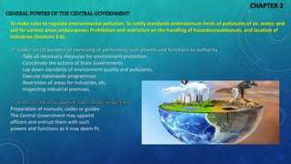 GENERAL POWERS OF THE CENTRAL GOVERNMENT
To make rules to regulate environmental pollution; To notify standards andmaximum limits of pollutants of air, water, and
soil for various areas andpurposes; Prohibition and restriction on the handling of hazardoussubstances, and location of
industries (Sections 3-6).
-Take all necessary measures for environment protection.
-Coordinate the actions of State Governments
-Lay down standards of environment quality and pollutants.
-Execute nationwide programmes.
-Restriction of areas for industries, etc.
-Inspecting industrial premises,
Preparation of manuals, codes or guides
The Central Government may appoint
officers and entrust them with such
powers and functions as it may deem fit.
CHAPTER 2
 