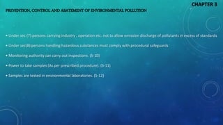 PREVENTION, CONTROL AND ABATEMENT OF ENVIRONMENTAL POLLUTION
• Under sec (7):persons carrying industry , operation etc. not to allow emission discharge of pollutants in excess of standards
• Under sec(8):persons handling hazardous substances must comply with procedural safeguards
• Monitoring authority can carry out inspections. (S-10)
• Power to take samples (As per prescribed procedure). (S-11)
• Samples are tested in environmental laboratories. (S-12)
CHAPTER 3
 