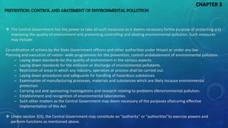 PREVENTION, CONTROL AND ABATEMENT OF ENVIRONMENTAL POLLUTION
 The Central Government has the power to take all such measures as it deems necessary forthe purpose of protecting and
improving the quality of environment and preventing,controlling and abating environmental pollution. Such measures
may include:
Co-ordination of actions by the State Government officers and other authorities under thisact or under any law.
Planning and execution of nation- wide programmes for the prevention, control andabatement of environmental pollution.
– Laying down standards for the quality of environment in the various aspects.
– Laying down standards for the emission or discharge of environmental pollutants.
– Restriction of areas in which any industry, operation or process shall be carried out.
– Laying down procedures and safeguards for handling of hazardous substances.
– Examination of manufacturing processes, materials and substances which are likely tocause environmental
protection.
– Carrying out and sponsoring investigations and research relating to problems ofenvironmental pollution.
– Establishment and recognition of environmental laboratories.
– Such other matters as the Central Government may deem necessary of the purposes ofsecuring effective
implementation of this Act.
 Under section 3(3), the Central Government may constitute an “authority” or “authorities”to exercise powers and
perform functions as mentioned above.
CHAPTER 3
 