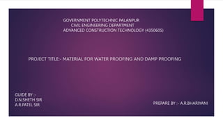 PROJECT TITLE:- MATERIAL FOR WATER PROOFING AND DAMP PROOFING
GOVERNMENT POLYTECHNIC PALANPUR
CIVIL ENGINEERING DEPARTMENT
ADVANCED CONSTRUCTION TECHNOLOGY (4350605)
GUIDE BY :-
D.N.SHETH SIR
A.R.PATEL SIR PREPARE BY :- A.R.BHARIYANI
 