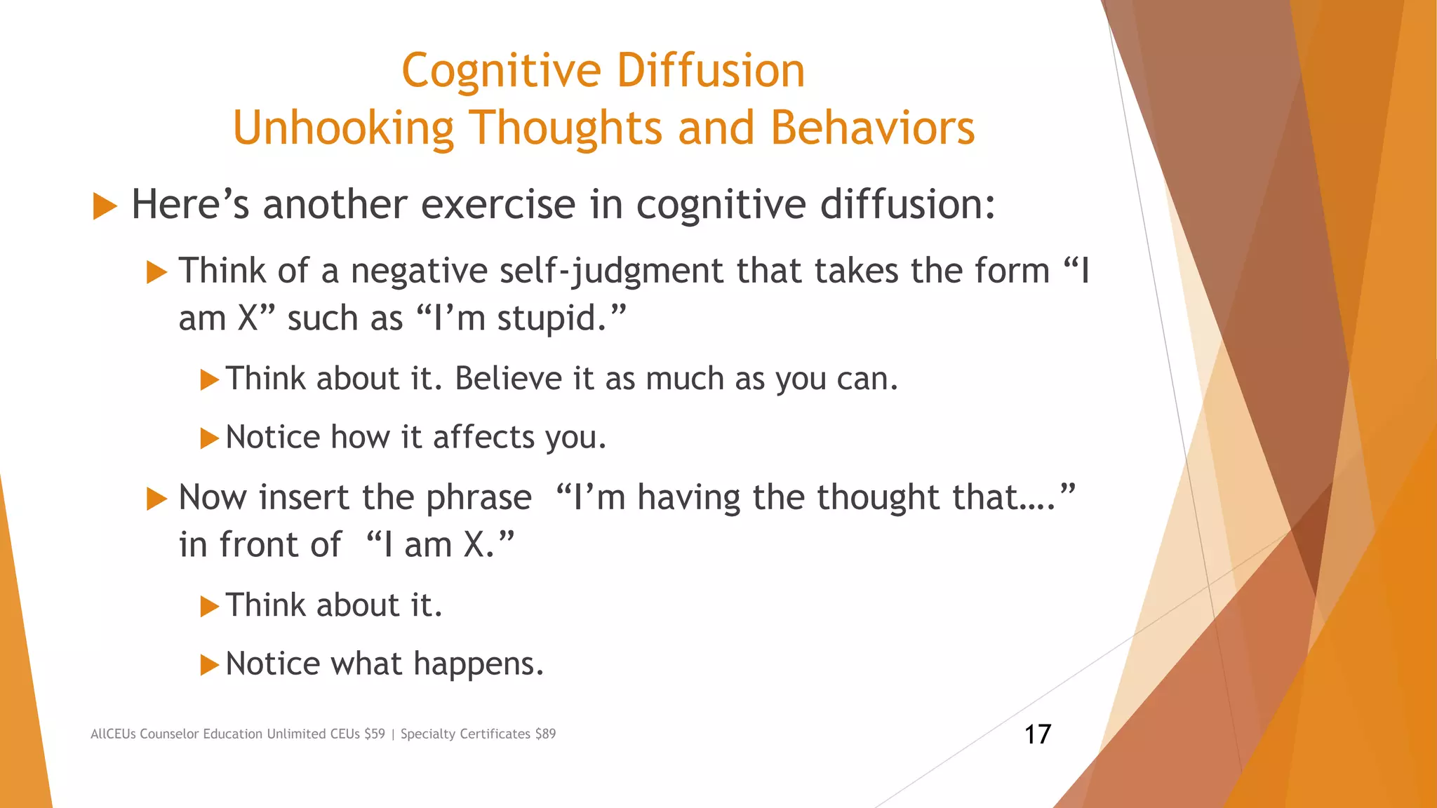 Cognitive Diffusion
Unhooking Thoughts and Behaviors
 Here’s another exercise in cognitive diffusion:
 Think of a negative self-judgment that takes the form “I
am X” such as “I’m stupid.”
Think about it. Believe it as much as you can.
Notice how it affects you.
 Now insert the phrase “I’m having the thought that….”
in front of “I am X.”
Think about it.
Notice what happens.
AllCEUs Counselor Education Unlimited CEUs $59 | Specialty Certificates $89 17
 