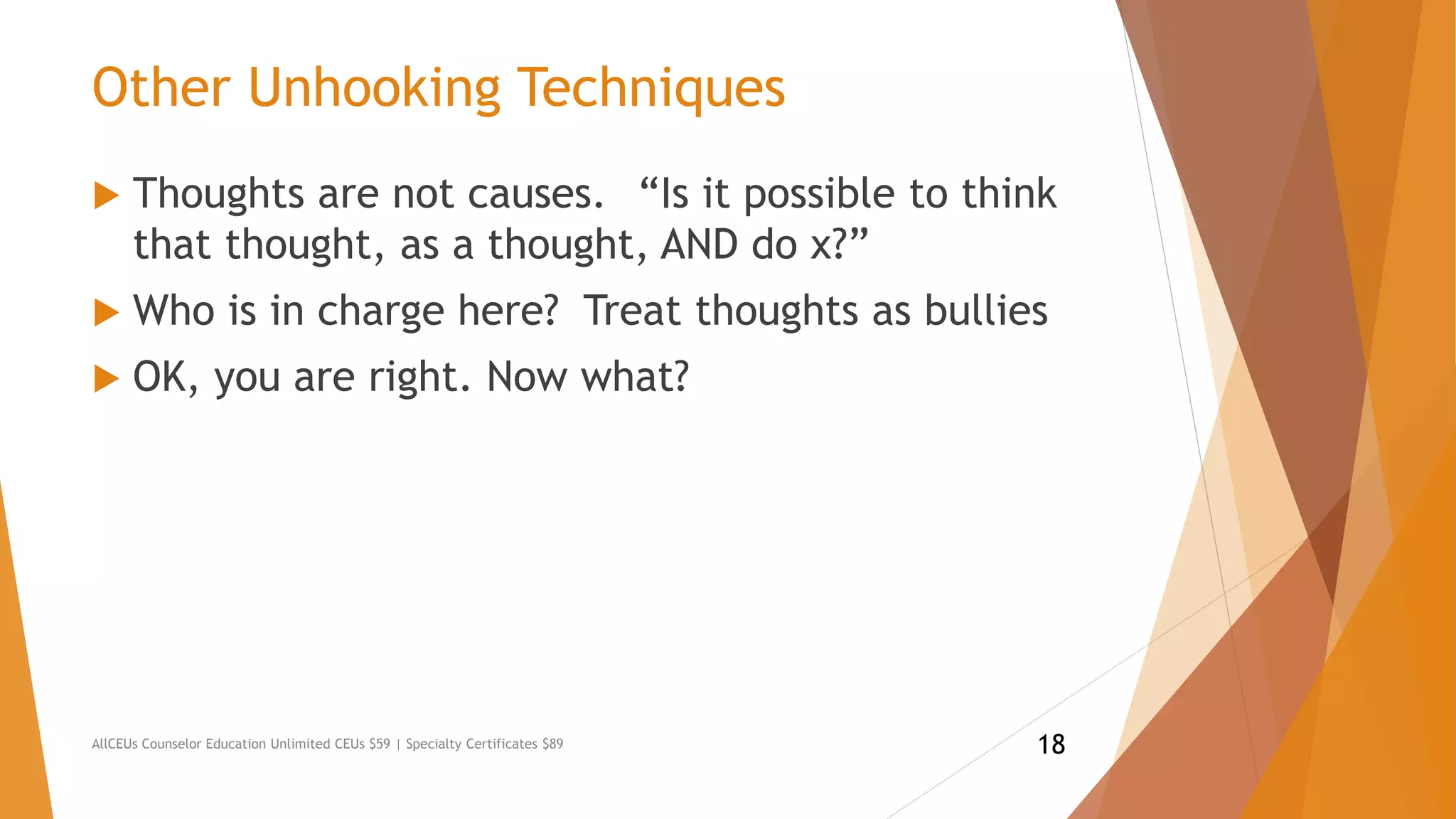 Other Unhooking Techniques
 Thoughts are not causes. “Is it possible to think
that thought, as a thought, AND do x?”
 Who is in charge here? Treat thoughts as bullies
 OK, you are right. Now what?
AllCEUs Counselor Education Unlimited CEUs $59 | Specialty Certificates $89 18
 