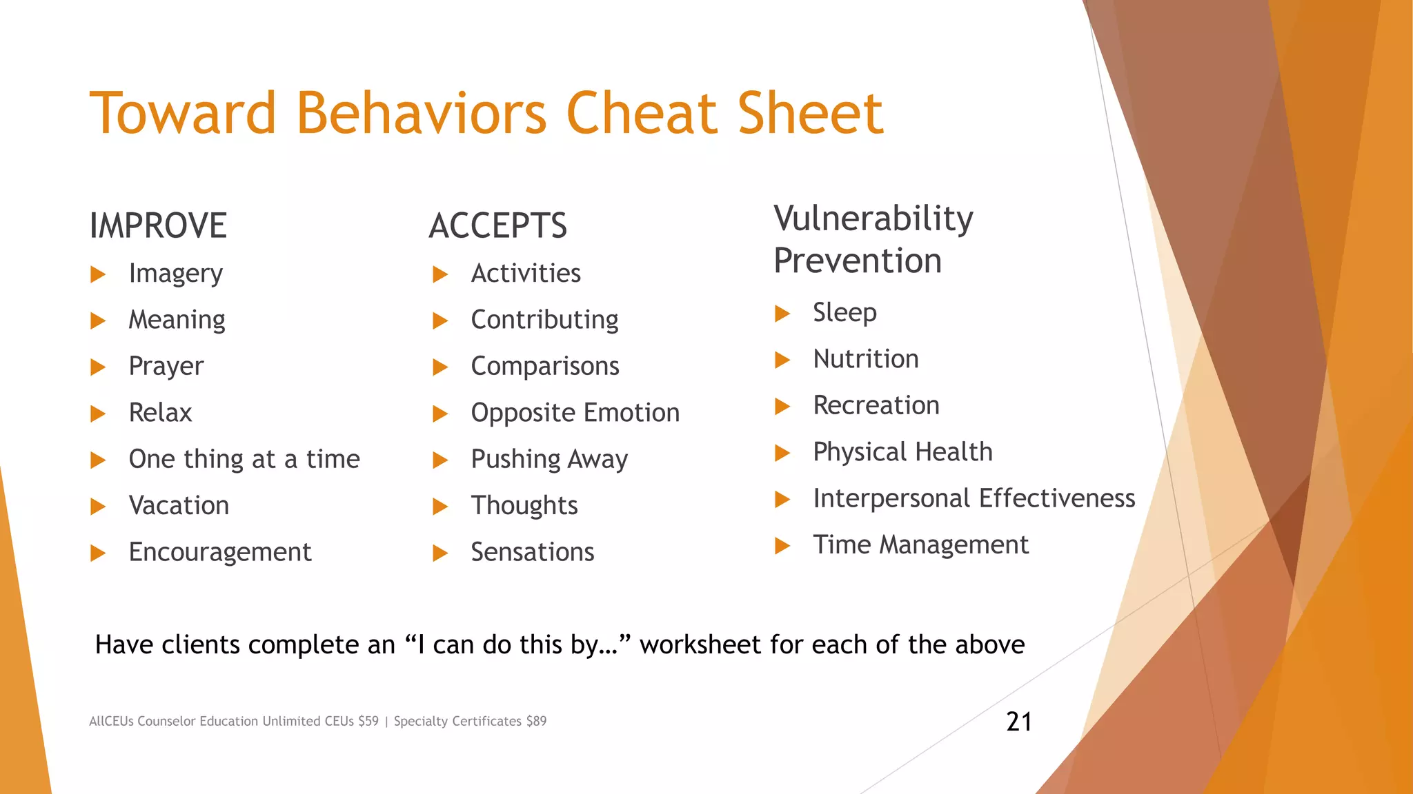 Toward Behaviors Cheat Sheet
IMPROVE
 Imagery
 Meaning
 Prayer
 Relax
 One thing at a time
 Vacation
 Encouragement
ACCEPTS
 Activities
 Contributing
 Comparisons
 Opposite Emotion
 Pushing Away
 Thoughts
 Sensations
AllCEUs Counselor Education Unlimited CEUs $59 | Specialty Certificates $89
Vulnerability
Prevention
 Sleep
 Nutrition
 Recreation
 Physical Health
 Interpersonal Effectiveness
 Time Management
Have clients complete an “I can do this by…” worksheet for each of the above
21
 