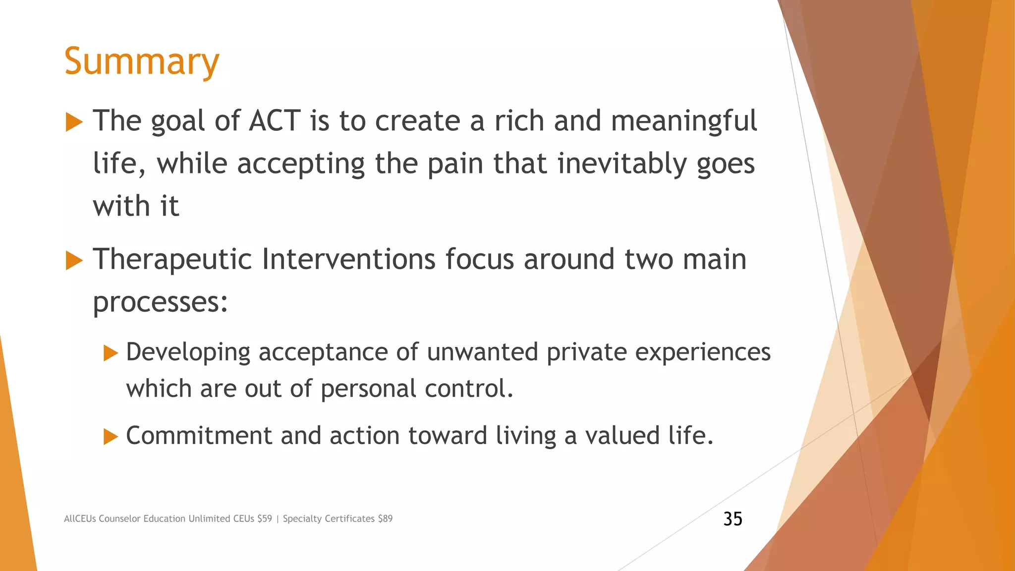 Summary
 The goal of ACT is to create a rich and meaningful
life, while accepting the pain that inevitably goes
with it
 Therapeutic Interventions focus around two main
processes:
 Developing acceptance of unwanted private experiences
which are out of personal control.
 Commitment and action toward living a valued life.
AllCEUs Counselor Education Unlimited CEUs $59 | Specialty Certificates $89 35
 