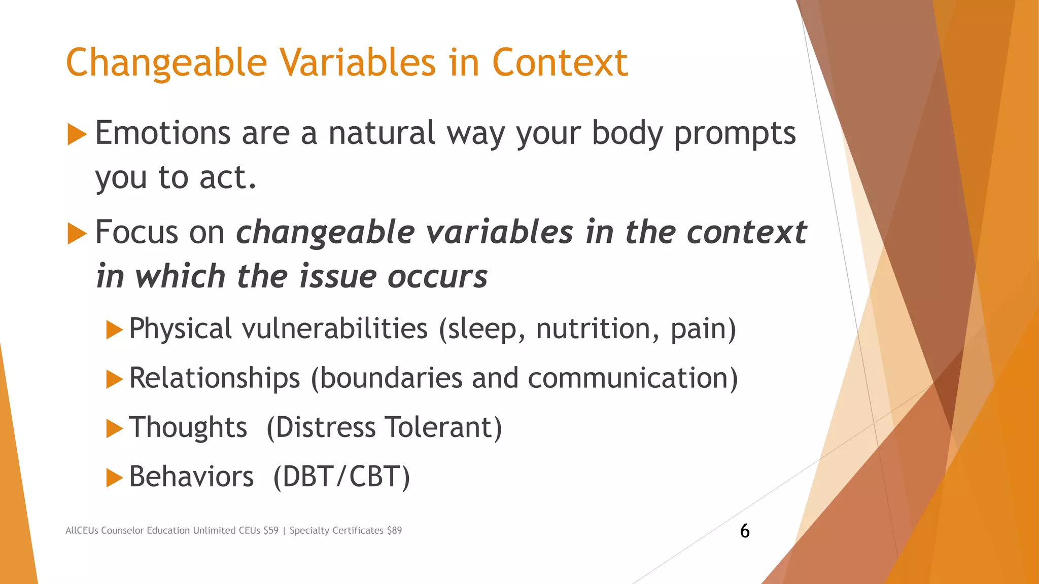 Changeable Variables in Context
 Emotions are a natural way your body prompts
you to act.
 Focus on changeable variables in the context
in which the issue occurs
 Physical vulnerabilities (sleep, nutrition, pain)
 Relationships (boundaries and communication)
 Thoughts (Distress Tolerant)
 Behaviors (DBT/CBT)
AllCEUs Counselor Education Unlimited CEUs $59 | Specialty Certificates $89 6
 