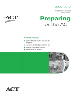 2009 / 2010
                                                This booklet is provided
                                                        free of charge.



                           Preparing
                                 for the ACT

What’s Inside:
■ NEW Full-Length Practice Tests, including a
  Writing Test
■ Information about the Optional Writing Test
■ Strategies to Prepare for the Tests
■ What to Expect on Test Day
 