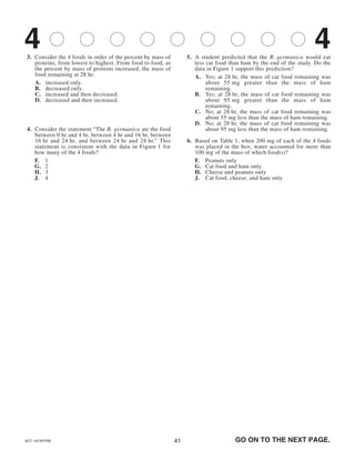 4141
3. Consider the 4 foods in order of the percent by mass of
proteins, from lowest to highest. From food to food, as
the percent by mass of proteins increased, the mass of
food remaining at 28 hr:
A. increased only.
B. decreased only.
C. increased and then decreased.
D. decreased and then increased.
4. Consider the statement “The B. germanica ate the food
between 0 hr and 4 hr, between 4 hr and 16 hr, between
16 hr and 24 hr, and between 24 hr and 28 hr.” This
statement is consistent with the data in Figure 1 for
how many of the 4 foods?
F. 1
G. 2
H. 3
J. 4
5. A student predicted that the B. germanica would eat
less cat food than ham by the end of the study. Do the
data in Figure 1 support this prediction?
A. Yes; at 28 hr, the mass of cat food remaining was
about 55 mg greater than the mass of ham
remaining.
B. Yes; at 28 hr, the mass of cat food remaining was
about 95 mg greater than the mass of ham
remaining.
C. No; at 28 hr, the mass of cat food remaining was
about 55 mg less than the mass of ham remaining.
D. No; at 28 hr, the mass of cat food remaining was
about 95 mg less than the mass of ham remaining.
6. Based on Table 1, when 200 mg of each of the 4 foods
was placed in the box, water accounted for more than
100 mg of the mass of which food(s)?
F. Peanuts only
G. Cat food and ham only
H. Cheese and peanuts only
J. Cat food, cheese, and ham only
GO ON TO THE NEXT PAGE.ACT-1874FPRE
4 4
 