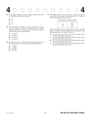 4747
23. According to Figures 2 and 3, which voltage varied the
least during the 20 msec interval?
A. VS
B. VR
C. VL
D. VC
24. Polarity refers to whether a voltage is positive or nega-
tive (a voltage of 0 V has no polarity and can be
ignored). Based on Figures 2 and 3, which 2 voltages
were always opposite in polarity?
F. VR and VL
G. VR and VS
H. VL and VC
J. VL and VS
25. Based on Figure 2, at which of the following times was
the current in the circuit flowing counterclockwise?
A. 00 msec
B. 05 msec
C. 10 msec
D. 15 msec
26. The table below lists the electric charge (in micro-
coulombs, μC) stored on the capacitor at 3 different
times during the 20 msec interval.
Based on Figures 2 and 3, from time = 7 msec through
time = 13 msec, did the charge on the capacitor more
likely change in sync with I or with VC ?
F. I; over that time interval, both the charge and I
decreased and then increased.
G. I; over that time interval, both the charge and I
increased and then decreased.
H. VC; over that time interval, both the charge and VC
decreased and then increased.
J. VC; over that time interval, both the charge and VC
increased and then decreased.
Time (msec) Charge (μC)
07 0.51
10 0.87
13 0.51
GO ON TO THE NEXT PAGE.ACT-1874FPRE
4 4
 