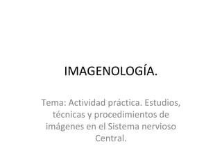 IMAGENOLOGÍA.
Tema: Actividad práctica. Estudios,
técnicas y procedimientos de
imágenes en el Sistema nervioso
Central.
 