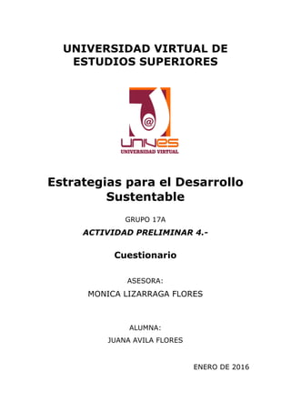 UNIVERSIDAD VIRTUAL DE
ESTUDIOS SUPERIORES
Estrategias para el Desarrollo
Sustentable
GRUPO 17A
ACTIVIDAD PRELIMINAR 4.-
Cuestionario
ASESORA:
MONICA LIZARRAGA FLORES
ALUMNA:
JUANA AVILA FLORES
ENERO DE 2016	
  	
  	
  	
  	
  
 